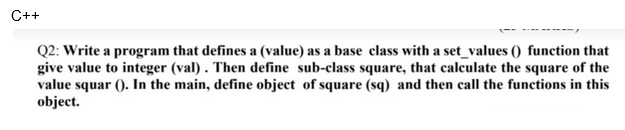 C++
Q2: Write a program that defines a (value) as a base class with a set_values () function that
give value to integer (val). Then define sub-class square, that calculate the square of the
value squar (). In the main, define object of square (sq) and then call the functions in this
object.