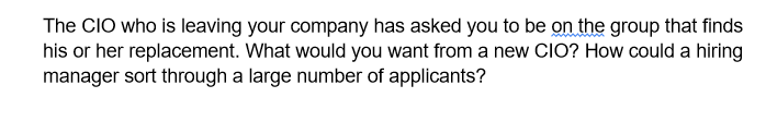 The CIO who is leaving your company has asked you to be on the group that finds
his or her replacement. What would you want from a new CIO? How could a hiring
manager sort through a large number of applicants?