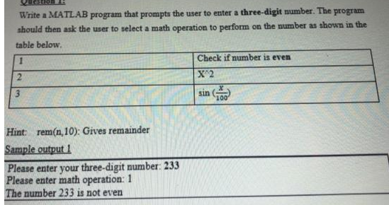 non
Write a MATLAB program that prompts the user to enter a three-digit number. The program
should then ask the user to select a math operation to perform on the number as shown in the
table below.
1
2
3
Hint: rem(n,10): Gives remainder
Sample output 1
Please enter your three-digit number: 233
Please enter math operation: 1
The number 233 is not even
Check if number is even
X^2
sin