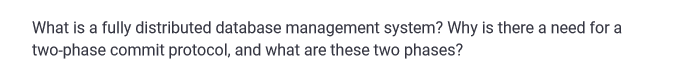 What is a fully distributed database management system? Why is there a need for a
two-phase commit protocol, and what are these two phases?