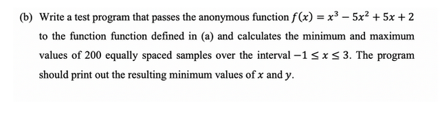 (b) Write a test program that passes the anonymous function f(x) = x³ - 5x² + 5x + 2
to the function function defined in (a) and calculates the minimum and maximum
values of 200 equally spaced samples over the interval -1 ≤ x ≤ 3. The program
should print out the resulting minimum values of x and y.