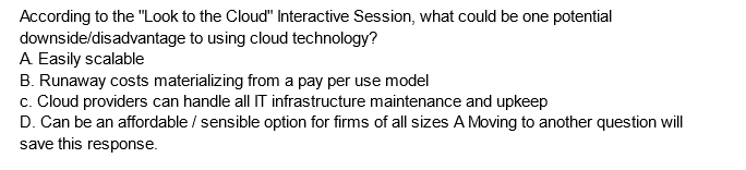 According to the "Look to the Cloud" Interactive Session, what could be one potential
downside/disadvantage to using cloud technology?
A Easily scalable
B. Runaway costs materializing from a pay per use model
c. Cloud providers can handle all IT infrastructure maintenance and upkeep
D. Can be an affordable / sensible option for firms of all sizes A Moving to another question will
save this response.