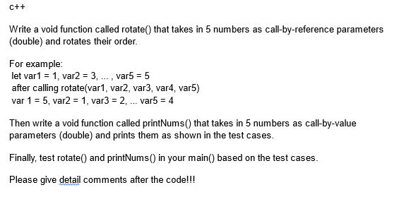 C++
Write a void function called rotate() that takes in 5 numbers as call-by-reference parameters
(double) and rotates their order.
For example:
let var1 = 1, var2 = 3, ..., var5 = 5
after calling rotate (var1, var2, var3, var4, var5)
var 1 = 5, var2 = 1, var3 = 2, ... var5 = 4
Then write a void function called printNums() that takes in 5 numbers as call-by-value
parameters (double) and prints them as shown in the test cases.
Finally, test rotate() and printNums() in your main() based on the test cases.
Please give detail comments after the code!!!