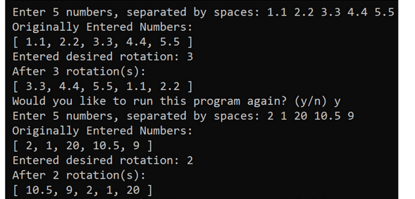 Enter 5 numbers, separated by spaces: 1.1 2.2 3.3 4.4 5.5
Originally Entered Numbers:
[ 1.1, 2.2, 3.3, 4.4, 5.5]
Entered desired rotation: 3
After 3 rotation(s):
[ 3.3, 4.4, 5.5, 1.1, 2.2 ]
Would you like to run this program again? (y/n) y
Enter 5 numbers, separated by spaces: 2 1 20 10.5 9
Originally Entered Numbers:
[ 2, 1, 20, 10.5, 9]
Entered desired rotation: 2
After 2 rotation(s):
[ 10.5, 9, 2, 1, 20 ]