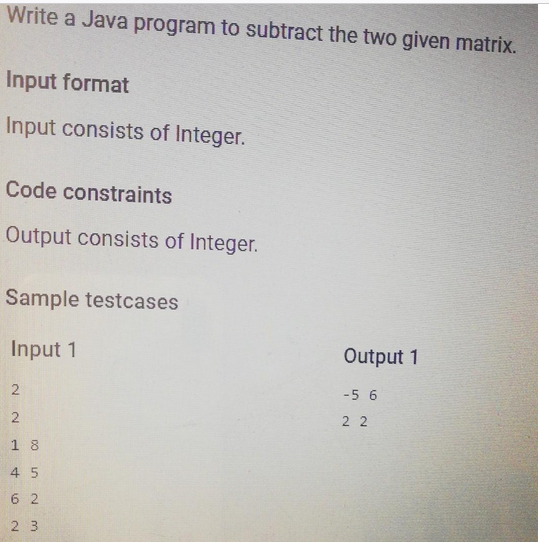 Write a Java program to subtract the two given matrix.
Input format
Input consists of Integer.
Code constraints
Output consists of Integer.
Sample testcases
Input 1
2
2
18
4 5
62
23
Output 1
-5 6
22