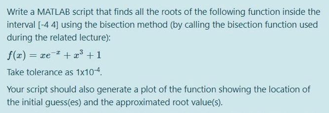 Write a MATLAB script that finds all the roots of the following function inside the
interval [-4 4] using the bisection method (by calling the bisection function used
during the related lecture):
f(z) = xe * + 3+1
Take tolerance as 1x10-4.
Your script should also generate a plot of the function showing the location of
the initial guess(es) and the approximated root value(s).