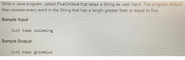 Write a Java program, called Five OrMore that takes a String as user input. The program should
then reverse every word in the String that has a length greater than or equal to five.
Sample Input
Just keep swimming
Sample Output
Just keep gnimmiws