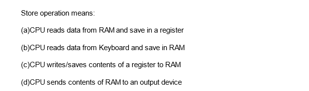 Store operation means:
(a)CPU reads data from RAM and save in a register
(b)CPU reads data from Keyboard and save in RAM
(c)CPU writes/saves contents of a register to RAM
(d)CPU sends contents of RAM to an output device