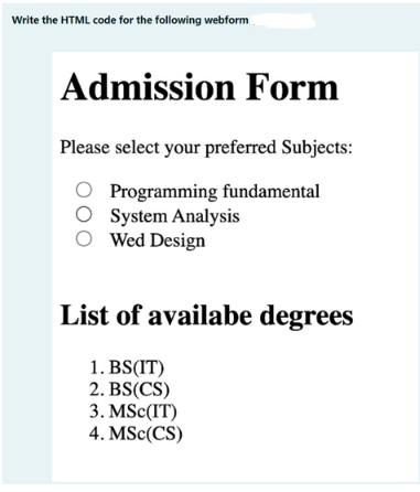 Write the HTML code for the following webform
Admission Form
Please select your preferred Subjects:
Programming fundamental
O System Analysis
O Wed Design
List of availabe degrees
1. BS(IT)
2. BS(CS)
3. MSC(IT)
4. MSc(CS)