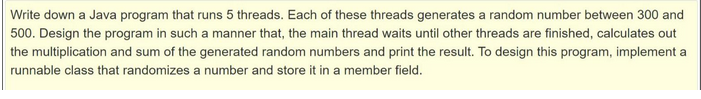 Write down a Java program that runs 5 threads. Each of these threads generates a random number between 300 and
500. Design the program in such a manner that, the main thread waits until other threads are finished, calculates out
the multiplication and sum of the generated random numbers and print the result. To design this program, implement a
runnable class that randomizes a number and store it in a member field.