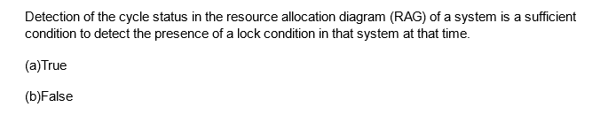 Detection of the cycle status in the resource allocation diagram (RAG) of a system is a sufficient
condition to detect the presence of a lock condition in that system at that time.
(a)True
(b)False