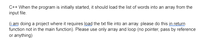 C++ When the program is initially started, it should load the list of words into an array from the
input file.
(i am doing a project where it requires load the txt file into an array. please do this in return
function not in the main function). Please use only array and loop (no pointer, pass by reference
or anything)