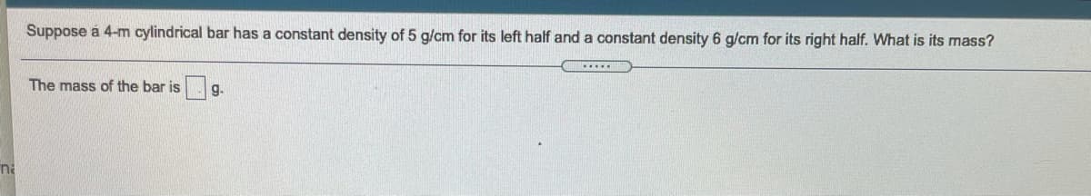 Suppose á 4-m cylindrical bar has a constant density of 5 g/cm for its left half and a constant density 6 g/cm for its right half. What is its mass?
The mass of the bar is
g.
