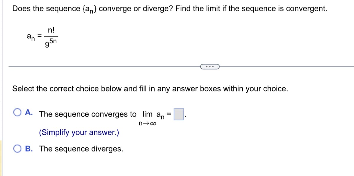 Does the sequence {an} converge or diverge? Find the limit if the sequence is convergent.
an
=
n!
95n
Select the correct choice below and fill in any answer boxes within your choice.
OA. The sequence converges to lim
n→∞
(Simplify your answer.)
B. The sequence diverges.
an
=