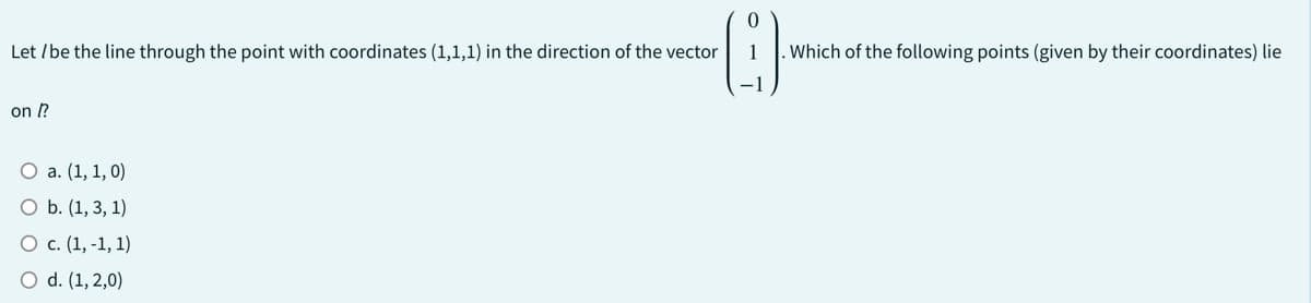 Let / be the line through the point with coordinates (1,1,1) in the direction of the vector
on [?
O a. (1, 1, 0)
O b. (1, 3, 1)
O c. (1,-1, 1)
O d. (1,2,0)
1
. Which of the following points (given by their coordinates) lie