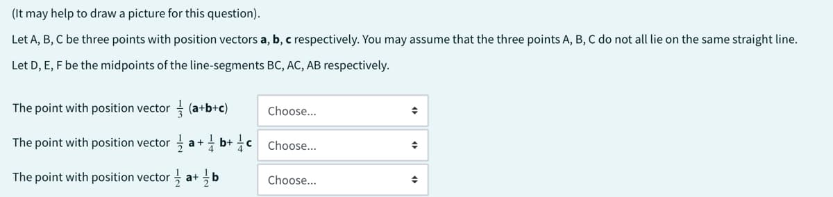 (It may help to draw a picture for this question).
Let A, B, C be three points with position vectors a, b, c respectively. You may assume that the three points A, B, C do not all lie on the same straight line.
Let D, E, F be the midpoints of the line-segments BC, AC, AB respectively.
The point with position vector
(a+b+c)
The point with position vector a+b+c
The point with position vector a+b
Choose...
Choose...
Choose...
◆
◆
♦