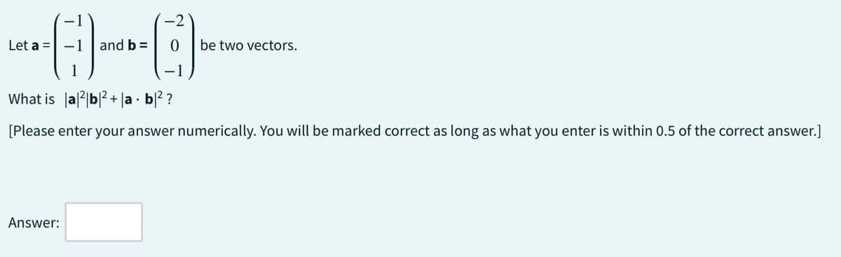 -0-0-
and b =
Let a =
be two vectors.
What is |a|2|b|²+|ab|²?
[Please enter your answer numerically. You will be marked correct as long as what you enter is within 0.5 of the correct answer.]
Answer: