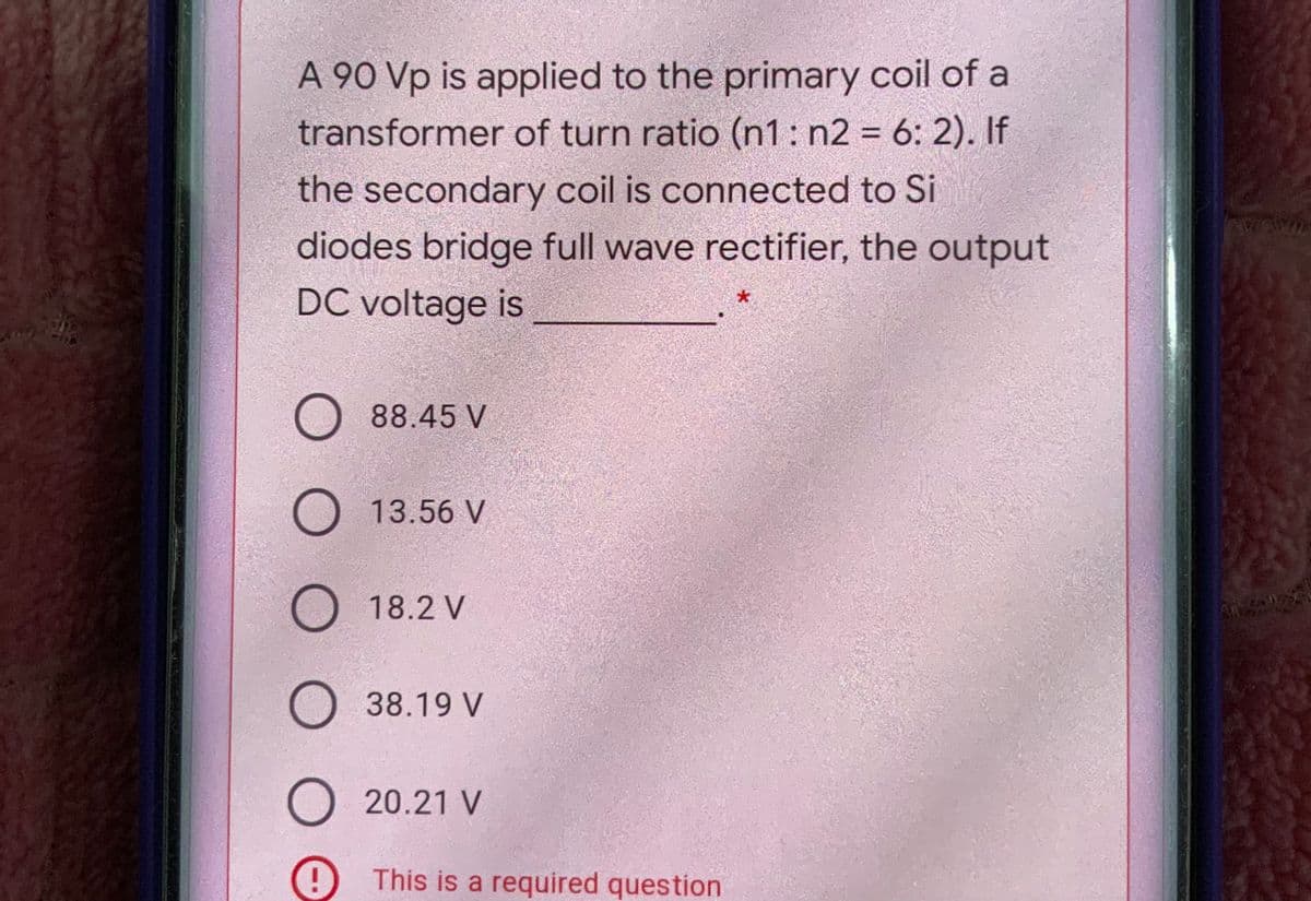 A 90 Vp is applied to the primary coil of a
transformer of turn ratio (n1: n2 = 6: 2). If
%3D
the secondary coil is connected to Si
diodes bridge full wave rectifier, the output
DC voltage is
88.45 V
O13.56 V
18.2 V
38.19 V
O 20.21 V
This is a required question
