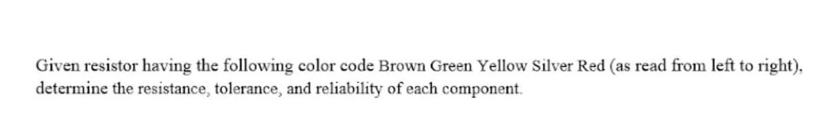 Given resistor having the following color code Brown Green Yellow Silver Red (as read from left to right),
determine the resistance, tolerance, and reliability of each component.
