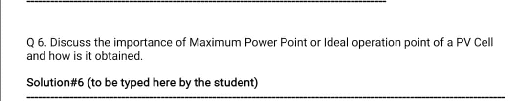 Q 6. Discuss the importance of Maximum Power Point or Ideal operation point of a PV Cell
and how is it obtained.
Solution#6 (to be typed here by the student)
