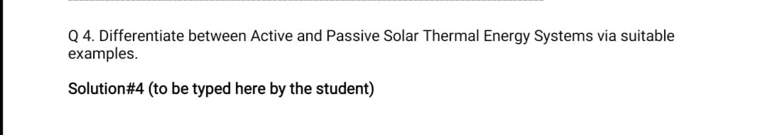 Q 4. Differentiate between Active and Passive Solar Thermal Energy Systems via suitable
examples.
Solution#4 (to be typed here by the student)
