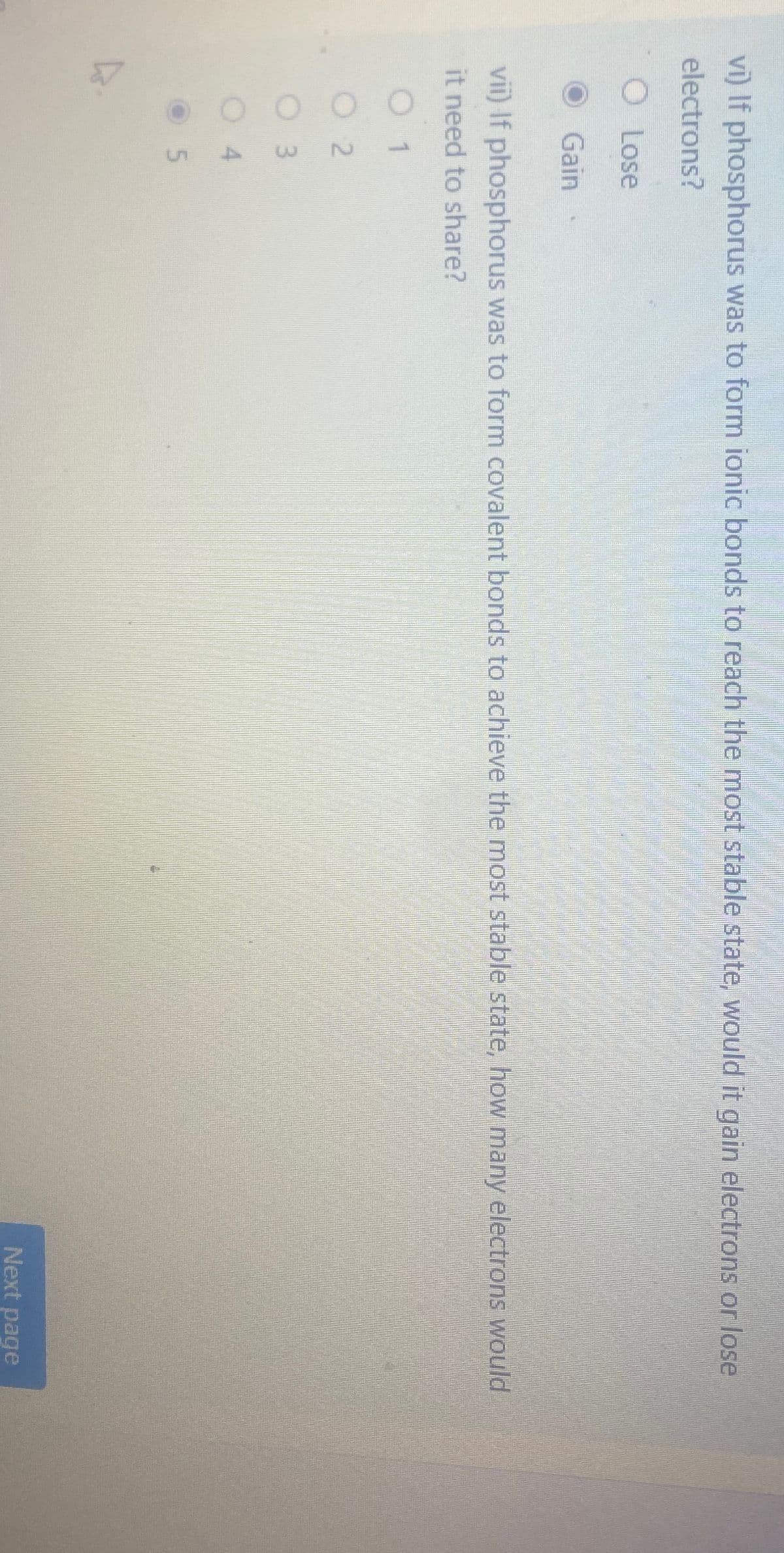 vi) If phosphorus was to form ionic bonds to reach the most stable state, would it gain electrons or lose
electrons?
O Lose
Gain
vii) If phosphorus was to form covalent bonds to achieve the most stable state, how many electrons would
it need to share?
01
O2
3
4
UT
5
Next page