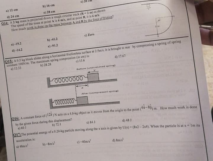 a) 12 cm
b) 16 cm
d) 24 cm
e) 28 cm
Q14: A 2 kg mass is projected down a rough circular track (R-2 m) as shown.
m/s, and at point B, it is 6 m/s.
The speed of the mass at point A is 4
How much work is done on the mass between A and B by the force of friction?
a)-19.2
d) -14.2
b) -41.2
e) -91.2
c) 20
c) Zero
Q15: A 0.5 kg block slides along a horizontal frictionless surface at 2.5m/s. It is brought to rest by compressing a spring of spring
constant 100N/m. The maximum spring compression (in cm) is:
a) 12.33
b) 28.28
c) 15.6
d) 17.67
oooooooo
b)-8m/s²
Before (unstretched spring)
20m
After (compressed spring)
00000000
016: A constant force of (121) N acts on a 4.0-kg object as it moves from the origin to the point (61-81) m. How much work is done
by the given force during this displacement?
a) 60 J
b) 72 J
c) 84 J
d) 48 J
017: The potential energy of a 0.20-kg particle moving along the x axis is given by U(x) = (8x2-2x4). When the particle is at x = 1m its
acceleration is:
a) 40m/s²
c) -40m/s²
d) 8m/s²