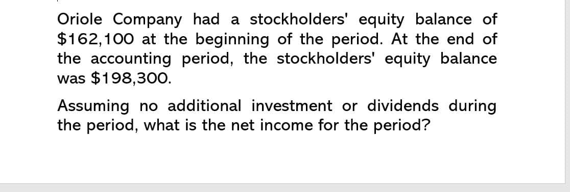 Oriole Company had a stockholders' equity balance of
$162,100 at the beginning of the period. At the end of
the accounting period, the stockholders' equity balance
was $198,300.
Assuming no additional investment or dividends during
the period, what is the net income for the period?