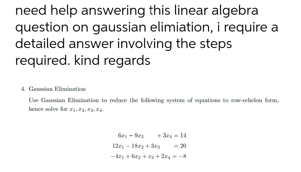 need help answering this linear algebra
question on gaussian elimiation, i require a
detailed answer involving the steps
required. kind regards
4. Gaussian Elimination
Use Gaussian Elimination to reduce the following system of equations to row-echelon form,
hence solve for T1, T2, T3, T4-
6x19x2 +3x4 = 14
12x118x2 + 3x3 = 20
-4x₁ + 6x2 + x3 + 2x4 = -8