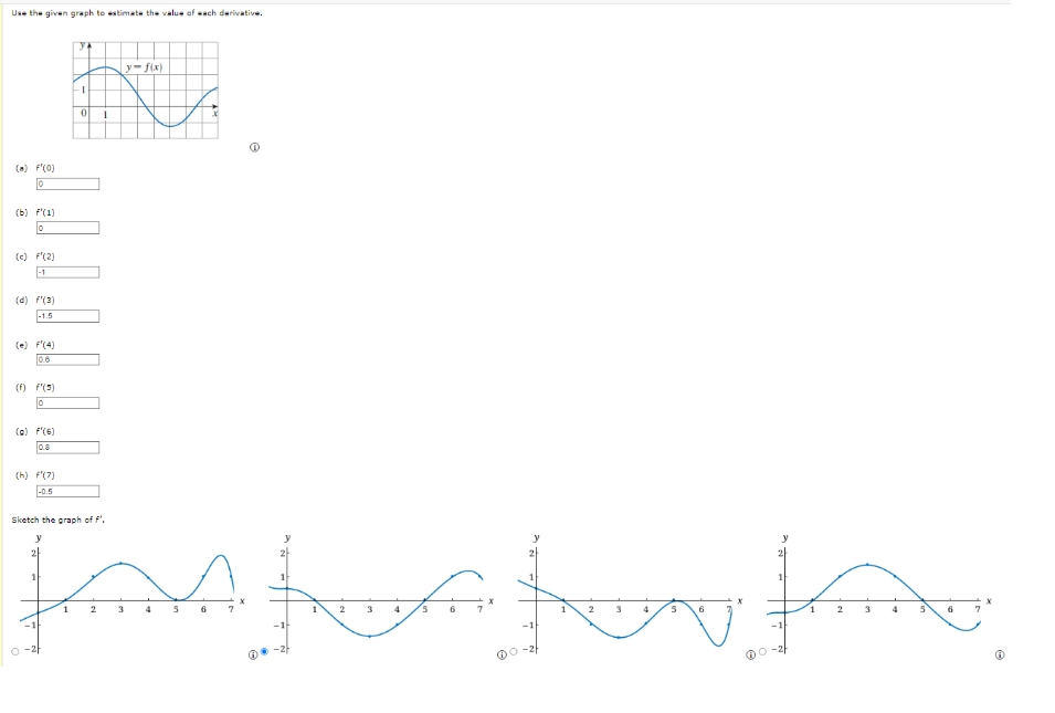 Use the given graph to estimate the value of each derivative.
(a) F'(0)
0
(b) f(1)
0
(c) f'(2)
-1
(d) F'(3)
-1.5
0.6
(f) f'(5)
0
(a) F'(6)
0.8
(h) f'(7)
-0.5
ya
1
0
1
Sketch the graph of f'.
y
1 2
y=f(x)
KALA
7
e
3 4 5
2
4 15
6
5
6
1 2
3
5