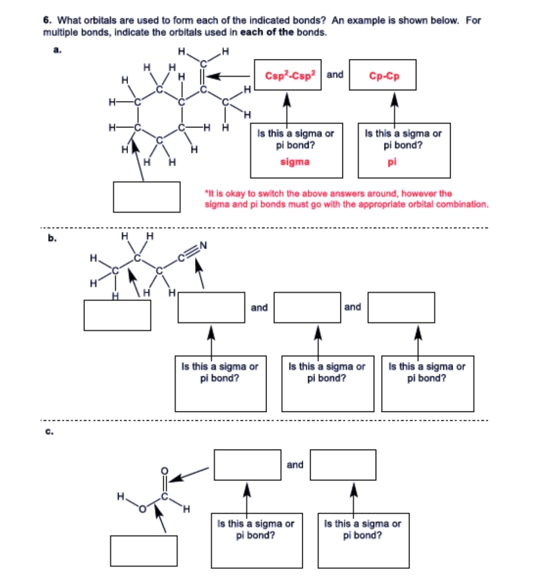 6. What orbitals are used to form each of the indicated bonds? An example is shown below. For
multiple bonds, indicate the orbitals used in each of the bonds.
a.
H.
H
b.
C.
H
H
H- C
H
H H
H
H
H
EN
H
Csp²-Csp² and
Is this a sigma or
pi bond?
sigma
*It is okay to switch the above answers around, however the
sigma and pi bonds must go with the appropriate orbital combination.
and
Is this a sigma or
pi bond?
and
and
Is this a sigma or
pi bond?
Is this a sigma or
pi bond?
Cp-Cp
Is this a sigma or
pi bond?
pi
Is this a sigma or
pi bond?
Is this a sigma or
pi bond?