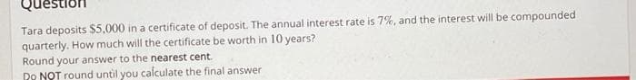 Tara deposits $5,000 in a certificate of deposit. The annual interest rate is 7%, and the interest will be compounded
quarterly. How much will the certificate be worth in 10 years?
Round your answer to the nearest cent.
Do NOT round until you calculate the final answer