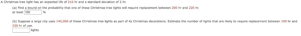 A Christmas
tree light has an expected life of 210 hr and a standard deviation of 2 hr.
(a) Find a bound on the probability that one of these Christmas tree lights will require replacement between 200 hr and 220 hr.
at least 100
%
(b) Suppose a large city uses 140,000 of these Christmas tree lights as part of its Christmas decorations. Estimate the number of lights that are likely to require replacement between 190 hr and
230 hr of use.
lights