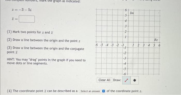 z=-3-5₂
Z=
hark the graph as indicated:
(1) Mark two points for z and z
(2) Draw a line between the origin and the point z
(3) Draw a line between the origin and the conjugate
point z
HINT: You may "drag" points in the graph if you need to
move dots or line segments.
5-54-3 -2 -1
6
5
4
3
2
1
-2-
-3
-4-
in
-5
-6+
Clear All Draw: /
Im
Re
1 2 3 4 5 6
(4) The coordinate point z can be described as a Select an answer of the coordinate point z.