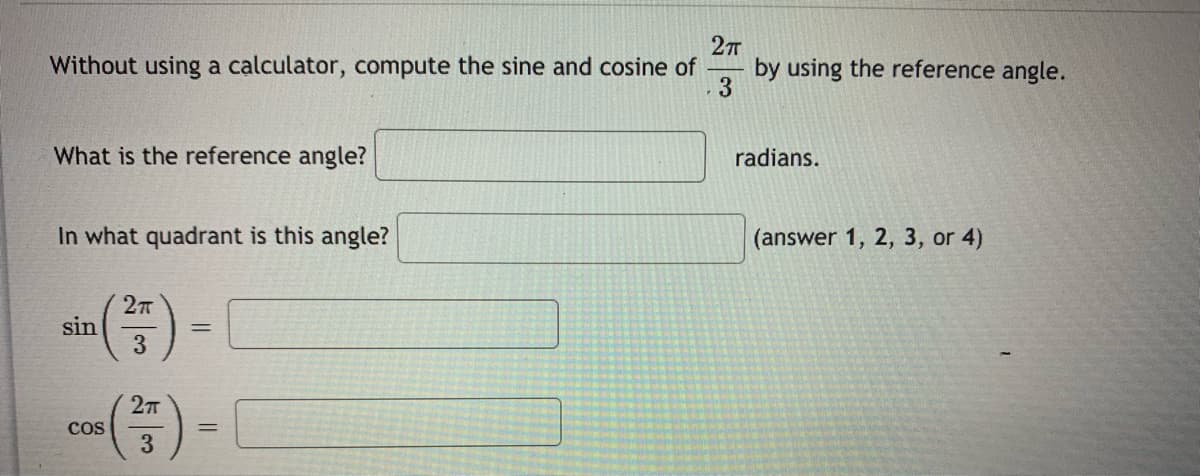 ### Compute Sine and Cosine without a Calculator

#### Problem Statement

Without using a calculator, compute the sine and cosine of \(\frac{2\pi}{3}\) by using the reference angle.

1. **What is the reference angle?**
   \[ \_\_\_\_ \text{ radians} \]

2. **In what quadrant is this angle?**
   \[ \_\_\_ \text{ (answer 1, 2, 3, or 4)} \]

3. \[
   \sin \left( \frac{2\pi}{3} \right) = \_\_\_\_
   \]

4. \[
   \cos \left( \frac{2\pi}{3} \right) = \_\_\_\_
   \]

##### Explanation of Diagrams/Graphs:
There are no accompanying diagrams or graphs in this image; it contains text fields to be filled in with values after calculating the trigonometric functions and identifying reference angles.
