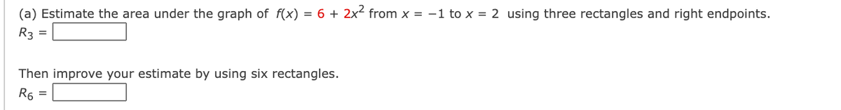 (a) Estimate the area under the graph of f(x)
= 6 + 2x from x = -1 to x = 2 using three rectangles and right endpoints.
R3
Then improve your estimate by using six rectangles.
R6
