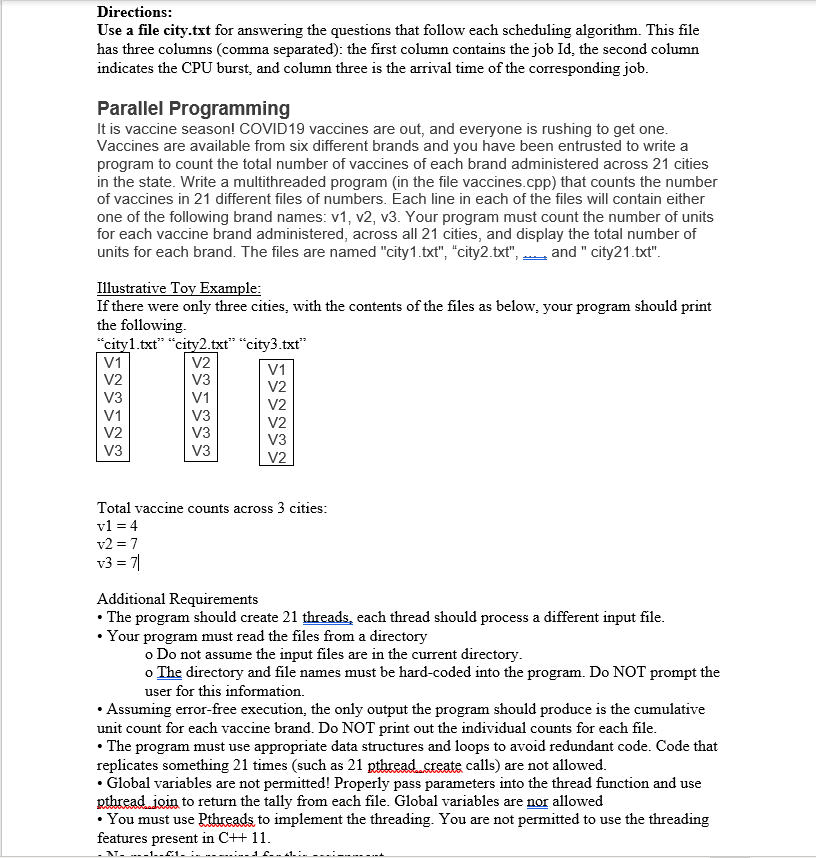 Directions:
Use a file city.txt for answering the questions that follow each scheduling algorithm. This file
has three columns (comma separated): the first column contains the job Id, the second column
indicates the CPU burst, and column three is the arrival time of the corresponding job.
Parallel Programming
It is vaccine season! COVID19 vaccines are out, and everyone is rushing to get one.
Vaccines are available from six different brands and you have been entrusted to write a
program to count the total number of vaccines of each brand administered across 21 cities
in the state. Write a multithreaded program (in the file vaccines.cpp) that counts the number
of vaccines in 21 different files of numbers. Each line in each of the files will contain either
one of the following brand names: v1, v2, v3. Your program must count the number of units
for each vaccine brand administered, across all 21 cities, and display the total number of
units for each brand. The files are named "city1.txt", "city2.txt", and " city21.txt".
Illustrative Toy Example:
If there were only three cities, with the contents of the files as below, your program should print
the following.
"cityl.txt" "city2.txt" "city3.txt"
V1
V2
V1
V2
V3
V2
V3
V1
V2
V1
V3
V2
V2
V3
V3
V3
V3
V2
Total vaccine counts across 3 cities:
vl = 4
v2 = 7
v3 = 7|
Additional Requirements
The program should create 21 threads, each thread should process a different input file.
Your program must read the files from a directory
o Do not assume the input files are in the current directory.
o The directory and file names must be hard-coded into the program. Do NOT prompt the
user for this information.
• Assuming error-free execution, the only output the program should produce is the cumulative
unit count for each vaccine brand. Do NOT print out the individual counts for each file.
• The program must use appropriate data structures and loops to avoid redundant code. Code that
replicates something 21 times (such as 21 pthread create calls) are not allowed.
• Global variables are not permitted! Properly pass parameters into the thread function and use
pthread join to return the tally from each file. Global variables are nor allowed
• You must use Pthreads to implement the threading. You are not permitted to use the threading
features present in C++ 11.
