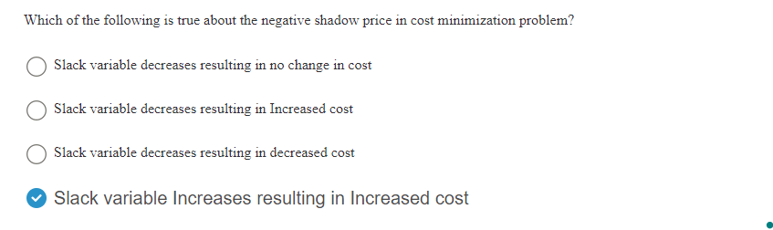 Which of the following is true about the negative shadow price in cost minimization problem?
Slack variable decreases resulting in no change in cost
Slack variable decreases resulting in Increased cost
Slack variable decreases resulting in decreased cost
Slack variable Increases resulting in Increased cost
