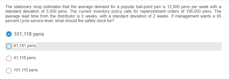 The stationary shop estimates that the average demand for a popular ball-point pen is 12,000 pens per week with a
standard deviation of 3,000 pens. The current inventory policy calls for replenishment orders of 156,000 pens. The
average lead time from the distributor is 5 weeks, with a standard deviation of 2 weeks. If management wants a 95
percent cycle-service level, what should the safety stock be?
101,118 pens
41,181 pens
O 41,118 pens
101,110 pens
