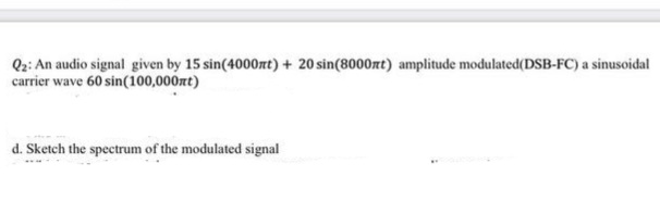 Q2: An audio signal given by 15 sin(4000nt) + 20 sin(8000nt) amplitude modulated(DSB-FC) a sinusoidal
carrier wave 60 sin(100,000zt)
d. Sketch the spectrum of the modulated signal
