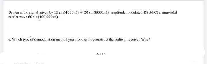 Q2: An audio signal given by 15 sin(4000nt) + 20 sin(8000zt) amplitude modulated(DSB-FC) a sinusoidal
carrier wave 60 sin(100,000zt)
e. Which type of demodulation method you propose to reconstruct the audio at receiver. Why?
AMM
