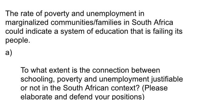 The rate of poverty and unemployment in
marginalized communities/families in South Africa
could indicate a system of education that is failing its
реople.
a)
To what extent is the connection between
schooling, poverty and unemployment justifiable
or not in the South African context? (Please
elaborate and defend your positions)
