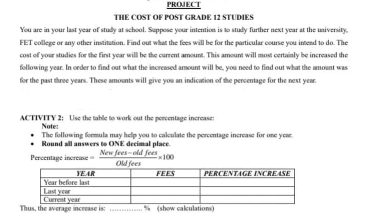 PROJECT
THE COST OF POST GRADE 12 STUDIES
You are in your last year of study at school. Suppose your intention is to study further next year at the university,
FET college or any other institution. Find out what the fees will be for the particular course you intend to do. The
cost of your studies for the first year will be the current amount. This amount will most certainly be increased the
following year. In order to find out what the increased amount will be, you need to find out what the amount was
for the past three years. These amounts will give you an indication of the percentage for the next year.
ACTIVITY 2: Use the table to work out the percentage increase:
Note:
⚫ The following formula may help you to calculate the percentage increase for one year.
Round all answers to ONE decimal place.
Percentage increase
YEAR
New fees-old fees
x100
Old fees
FEES
PERCENTAGE INCREASE
Year before last
Last year
Current year
Thus, the average increase is:
% (show calculations)