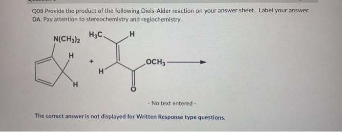 Q08 Provide the product of the following Diels-Alder reaction on your answer sheet. Label your answer
DA. Pay attention to stereochemistry and regiochemistry.
H3C.
H
N(CH3)2
H
H
+
H
OCH3
- No text entered -
The correct answer is not displayed for Written Response type questions.