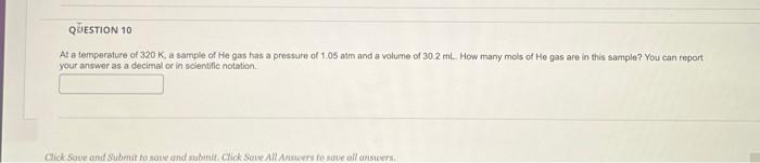 QUESTION 10
At a temperature of 320 K, a sample of He gas has a pressure of 1.05 atm and a volume of 30.2 mL. How many mols of He gas are in this sample? You can report
your answer as a decimal or in scientific notation.
Click Save and Submit to save and submit. Click Save All Answers to save all answers.