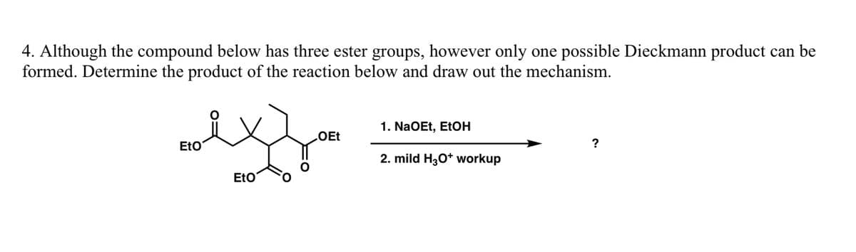 4. Although the compound below has three ester groups, however only one possible Dieckmann product can be
formed. Determine the product of the reaction below and draw out the mechanism.
EtO
EtO
OEt
1. NaOEt, EtOH
2. mild H3O+ workup
?