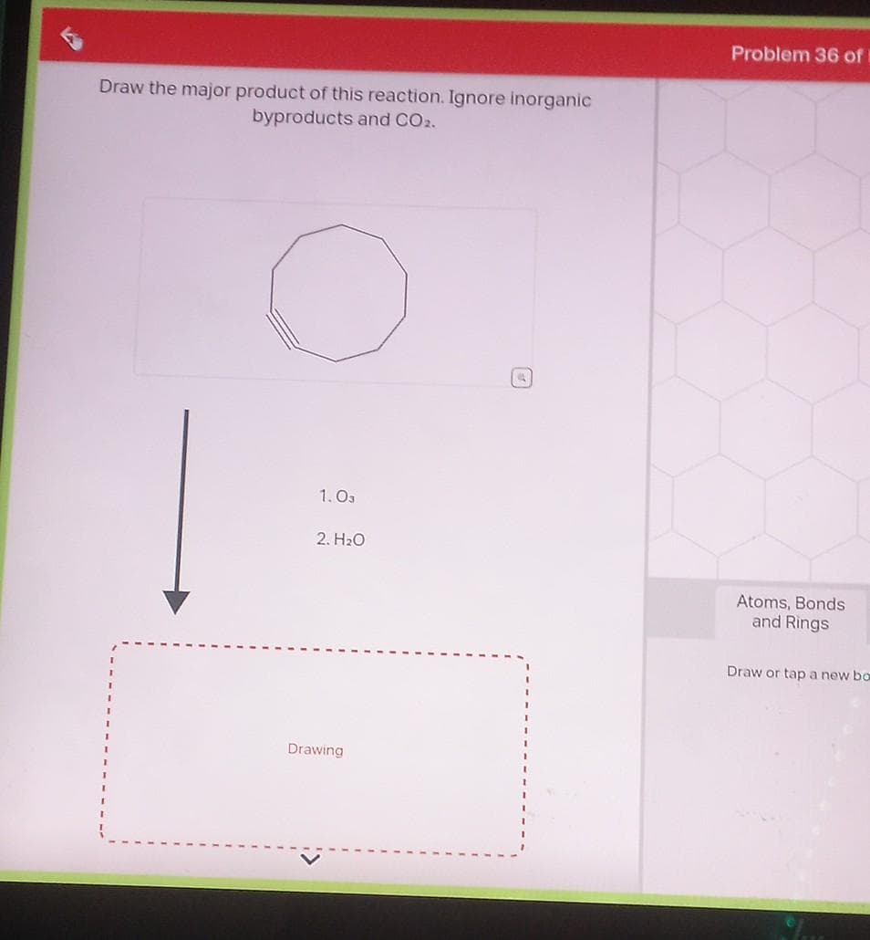 Draw the major product of this reaction. Ignore inorganic
byproducts and CO2.
1.03
2. H₂O
Drawing
Problem 36 of
Atoms, Bonds
and Rings
Draw or tap a new bo