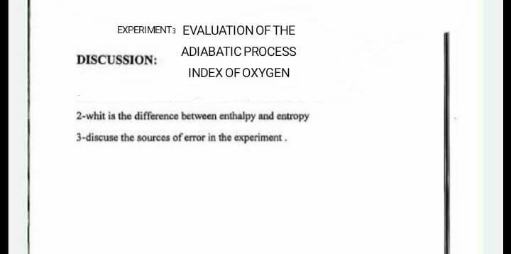 EXPERIMENT3 EVALUATION OF THE
ADIABATIC PROCESS
DISCUSSION:
INDEX OF OXYGEN
2-whit is the difference between enthalpy and entropy
3-discuse the sources of error in the experiment.
