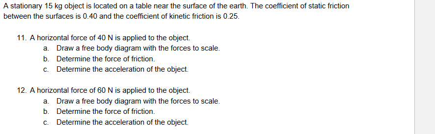 A stationary 15 kg object is located on a table near the surface of the earth. The coefficient of static friction
between the surfaces is 0.40 and the coefficient of kinetic friction is 0.25.
11. A horizontal force of 40 N is applied to the object.
a. Draw a free body diagram with the forces to scale.
b. Determine the force of friction.
c. Determine the acceleration of the object.
12. A horizontal force of 60 N is applied to the object.
a. Draw a free body diagram with the forces to scale.
b. Determine the force of friction.
C.
Determine the acceleration of the object.
