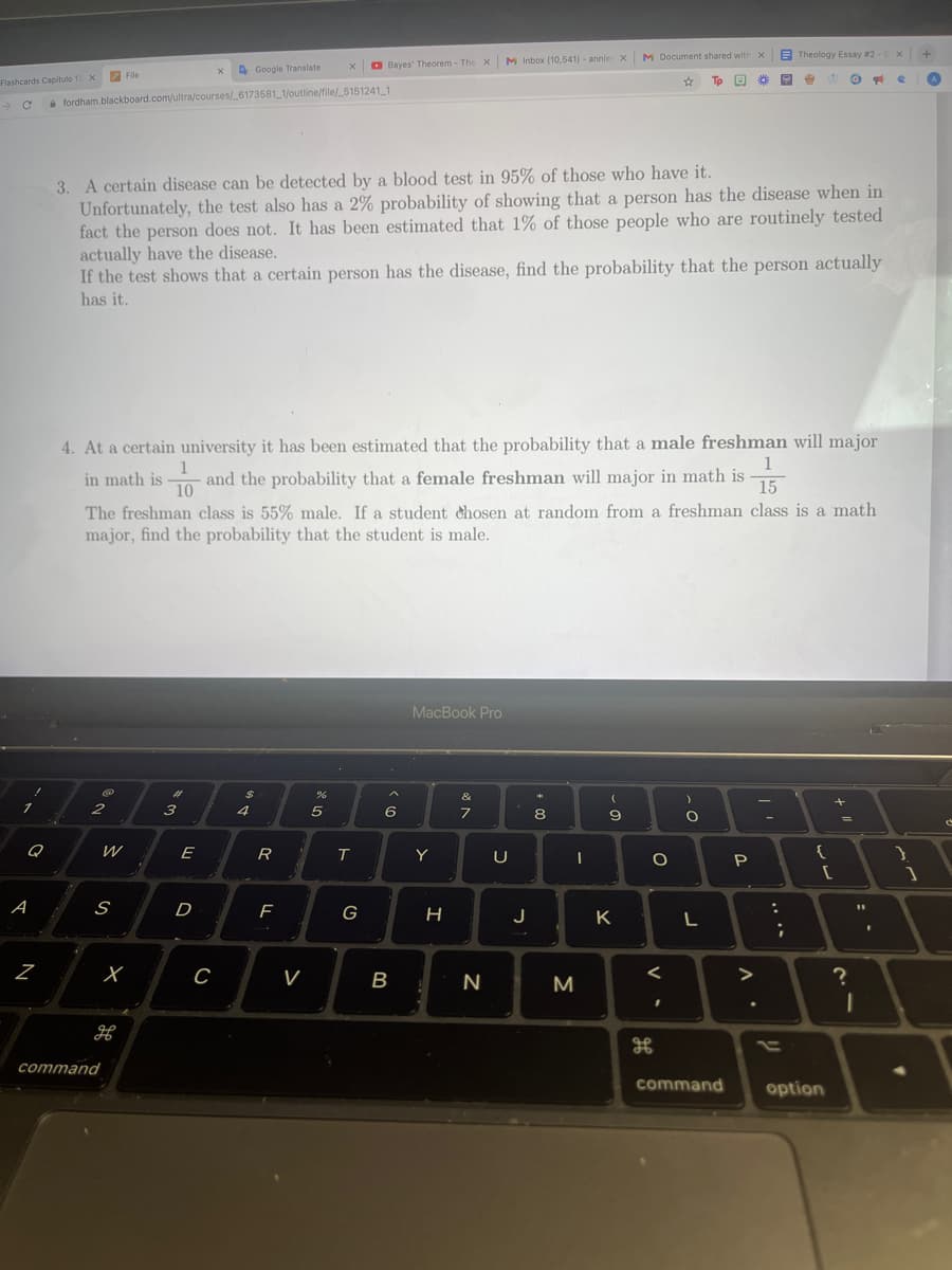 1
Q
A
N
Flashcards Capitulo 12 X
- с fordham.blackboard.com/ultra/courses/_6173581_1/outline/file/_5151241_1
2
W
S
File
X
дв
H
command
#
3
X
3. A certain disease can be detected by a blood test in 95% of those who have it.
Unfortunately, the test also has a 2% probability of showing that a person has the disease when in
fact the person does not. It has been estimated that 1% of those people who are routinely tested
actually have the disease.
If the test shows that a certain person has the disease, find the probability that the person actually
has it.
E
4. At a certain university it has been estimated that the probability that a male freshman will major
in math is and the probability that a female freshman will major in math is
10
1
1
15
The freshman class is 55% male. If a student chosen at random from a freshman class is a math
major, find the probability that the student is male.
D
Google Translate
C
$
4
R
F
X
V
%
5
Bayes' Theorem - The X
T
G
6
B
MacBook Pro
Y
H
M Inbox (10,541) - annie X
7
N
U
J
*
8
I
M
M Document shared with X
9
K
O
<
☆
I
H
Tp 8 *
- O
L
command
P
A.
I
9
:
Theology Essay #2 - 0 x
O
;
L
{
[
option
+
=
?
T
11
1
}
1
+